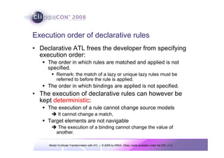 Execution order of declarative rules
• Declarative ATL frees the developer from specifying
  execution order:
     The order in which rules are matched and applied is not
     specified.
          Remark: the match of a lazy or unique lazy rules must be
          referred to before the rule is applied.
     The order in which bindings are applied is not specified.
• The execution of declarative rules can however be
  kept deterministic:
     The execution of a rule cannot change source models
            It cannot change a match,
     Target elements are not navigable
           The execution of a binding cannot change the value of
          another.

     Model-To-Model Transformation with ATL | © 2008 by INRIA, Obeo; made available under the EPL v1.0
 