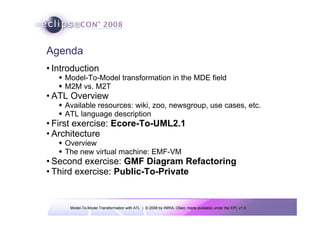 Agenda
• Introduction
    Model-To-Model transformation in the MDE field
    M2M vs. M2T
• ATL Overview
    Available resources: wiki, zoo, newsgroup, use cases, etc.
    ATL language description
• First exercise: Ecore-To-UML2.1
• Architecture
    Overview
    The new virtual machine: EMF-VM
• Second exercise: GMF Diagram Refactoring
• Third exercise: Public-To-Private


      Model-To-Model Transformation with ATL | © 2008 by INRIA, Obeo; made available under the EPL v1.0
 