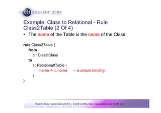 Example: Class to Relational - Rule
Class2Table (2 Of 4)
• The name of the Table is the name of the Class:

rule Class2Table {
   from
      c : Class!Class
   to
      t : Relational!Table (
           name <- c.name                       -- a simple binding
      )
}




       Model-To-Model Transformation with ATL | © 2008 by INRIA, Obeo; made available under the EPL v1.0
 