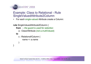 Example: Class to Relational - Rule
SingleValuedAttribute2Column
• For each single-valued Attribute create a Column:

rule SingleValuedAttribute2Column {
   from -- the guard is used for selection
      a : Class!Attribute (not a.multiValued)
   to
      c : Relational!Column (
           name <- a.name
      )
}




       Model-To-Model Transformation with ATL | © 2008 by INRIA, Obeo; made available under the EPL v1.0
 