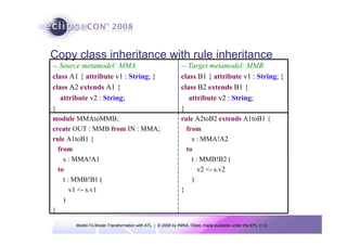 Copy class inheritance with rule inheritance
-- Source metamodel: MMA                                    -- Target metamodel: MMB
class A1 { attribute v1 : String; }                         class B1 { attribute v1 : String; }
class A2 extends A1 {                                       class B2 extends B1 {
   attribute v2 : String;                                      attribute v2 : String;
}                                                           }
module MMAtoMMB;                                            rule A2toB2 extends A1toB1 {
create OUT : MMB from IN : MMA;                               from
rule A1toB1 {                                                   s : MMA!A2
  from                                                        to
    s : MMA!A1                                                  t : MMB!B2 (
  to                                                               v2 <- s.v2
    t : MMB!B1 (                                                )
       v1 <- s.v1                                           }
    )
}

       Model-To-Model Transformation with ATL | © 2008 by INRIA, Obeo; made available under the EPL v1.0
 