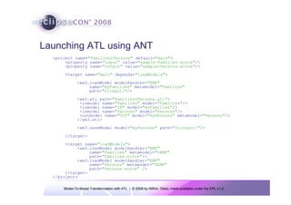 Launching ATL using ANT
  <project name="Families2Persons" default="main">
       <property name="input" value="sample-Families.ecore"/>
       <property name="output" value="sample-Persons.ecore"/>
      <target name="main" depends="loadModels">
              <am3.loadModel modelHandler="EMF"
                   name="myFamilies" metamodel="Families"
                   path="${input}"/>
              <am3.atl path="Families2Persons.atl">
               <inmodel name="Families" model="Families"/>
               <inmodel name="IN" model="myFamilies"/>
               <inmodel name="Persons" model="Persons"/>
               <outmodel name="OUT" model="myPersons" metamodel="Persons"/>
              </am3.atl>
              <am3.saveModel model="myPersons" path="${output}"/>
      </target>
       <target name="loadModels">
            <am3.loadModel modelHandler="EMF"
                 name="Families" metamodel="%EMF"
                 path="Families.ecore"/>
            <am3.loadModel modelHandler="EMF"
                 name="Persons" metamodel="%EMF"
                 path="Persons.ecore" />
       </target>
  </project>

      Model-To-Model Transformation with ATL | © 2008 by INRIA, Obeo; made available under the EPL v1.0
 