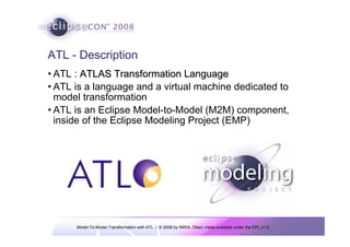 ATL - Description
• ATL : ATLAS Transformation Language
• ATL is a language and a virtual machine dedicated to
  model transformation
• ATL is an Eclipse Model-to-Model (M2M) component,
  inside of the Eclipse Modeling Project (EMP)




      Model-To-Model Transformation with ATL | © 2008 by INRIA, Obeo; made available under the EPL v1.0
 