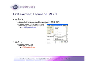 First exercise: Ecore-To-UML2.1
• In Java
    Already implemented by eclipse UML2 API.
    Ecore2UMLConverter.java
        ~2330 code lines




• In ATL
    Ecore2UML.atl
        ~230 code lines




      Model-To-Model Transformation with ATL | © 2008 by INRIA, Obeo; made available under the EPL v1.0
 
