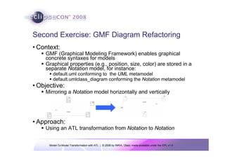 Second Exercise: GMF Diagram Refactoring
• Context:
    GMF (Graphical Modeling Framework) enables graphical
    concrete syntaxes for models
    Graphical properties (e.g., position, size, color) are stored in a
    separate Notation model, for instance:
        default.uml conforming to the UML metamodel
        default.umlclass_diagram conforming the Notation metamodel
• Objective:
    Mirroring a Notation model horizontally and vertically




• Approach:
    Using an ATL transformation from Notation to Notation


      Model-To-Model Transformation with ATL | © 2008 by INRIA, Obeo; made available under the EPL v1.0
 