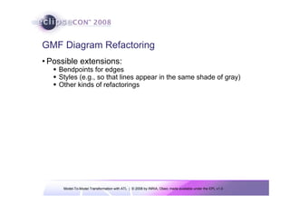 GMF Diagram Refactoring
• Possible extensions:
    Bendpoints for edges
    Styles (e.g., so that lines appear in the same shade of gray)
    Other kinds of refactorings




     Model-To-Model Transformation with ATL | © 2008 by INRIA, Obeo; made available under the EPL v1.0
 