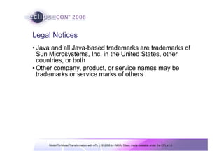 Legal Notices
• Java and all Java-based trademarks are trademarks of
  Sun Microsystems, Inc. in the United States, other
  countries, or both
• Other company, product, or service names may be
  trademarks or service marks of others




     Model-To-Model Transformation with ATL | © 2008 by INRIA, Obeo; made available under the EPL v1.0
 