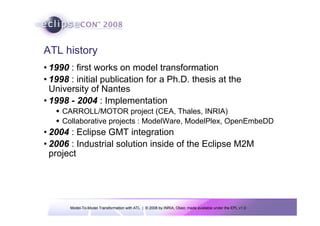 Model-To-Model Transformation with ATL | © 2008 by INRIA, Obeo; made available under the EPL v1.0
ATL history
• 1990 : first works on model transformation
• 1998 : initial publication for a Ph.D. thesis at the
University of Nantes
• 1998 - 2004 : Implementation
Š CARROLL/MOTOR project (CEA, Thales, INRIA)
Š Collaborative projects : ModelWare, ModelPlex, OpenEmbeDD
• 2004 : Eclipse GMT integration
• 2006 : Industrial solution inside of the Eclipse M2M
project
 