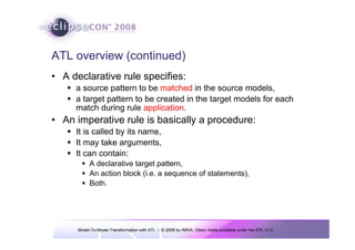 Model-To-Model Transformation with ATL | © 2008 by INRIA, Obeo; made available under the EPL v1.0
ATL overview (continued)
• A declarative rule specifies:
Š a source pattern to be matched in the source models,
Š a target pattern to be created in the target models for each
match during rule application.
• An imperative rule is basically a procedure:
Š It is called by its name,
Š It may take arguments,
Š It can contain:
ƒ A declarative target pattern,
ƒ An action block (i.e. a sequence of statements),
ƒ Both.
 