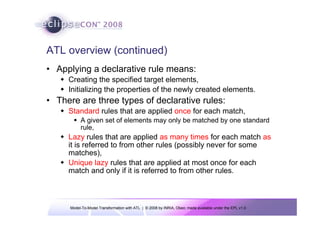 Model-To-Model Transformation with ATL | © 2008 by INRIA, Obeo; made available under the EPL v1.0
ATL overview (continued)
• Applying a declarative rule means:
Š Creating the specified target elements,
Š Initializing the properties of the newly created elements.
• There are three types of declarative rules:
Š Standard rules that are applied once for each match,
ƒ A given set of elements may only be matched by one standard
rule,
Š Lazy rules that are applied as many times for each match as
it is referred to from other rules (possibly never for some
matches),
Š Unique lazy rules that are applied at most once for each
match and only if it is referred to from other rules.
 