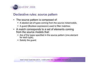 Model-To-Model Transformation with ATL | © 2008 by INRIA, Obeo; made available under the EPL v1.0
Declarative rules: source pattern
• The source pattern is composed of:
Š A labeled set of types coming from the source metamodels,
Š A guard (Boolean expression) used to filter matches.
• A match corresponds to a set of elements coming
from the source models that:
Š Are of the types specified in the source pattern (one element
for each type),
Š Satisfy the guard.
 