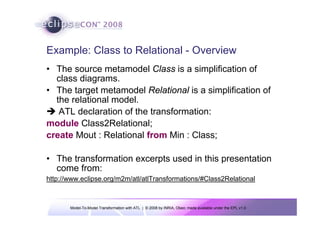 Model-To-Model Transformation with ATL | © 2008 by INRIA, Obeo; made available under the EPL v1.0
Example: Class to Relational - Overview
• The source metamodel Class is a simplification of
class diagrams.
• The target metamodel Relational is a simplification of
the relational model.
Î ATL declaration of the transformation:
module Class2Relational;
create Mout : Relational from Min : Class;
• The transformation excerpts used in this presentation
come from:
http://www.eclipse.org/m2m/atl/atlTransformations/#Class2Relational
 