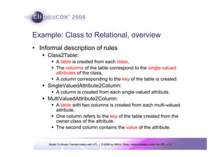 Model-To-Model Transformation with ATL | © 2008 by INRIA, Obeo; made available under the EPL v1.0
Example: Class to Relational, overview
• Informal description of rules
Š Class2Table:
ƒ A table is created from each class,
ƒ The columns of the table correspond to the single-valued
attributes of the class,
ƒ A column corresponding to the key of the table is created.
Š SingleValuedAttribute2Column:
ƒ A column is created from each single-valued attribute.
Š MultiValuedAttribute2Column:
ƒ A table with two columns is created from each multi-valued
attribute,
ƒ One column refers to the key of the table created from the
owner class of the attribute,
ƒ The second column contains the value of the attribute.
 