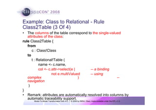 Model-To-Model Transformation with ATL | © 2008 by INRIA, Obeo; made available under the EPL v1.0
Example: Class to Relational - Rule
Class2Table (3 Of 4)
• The columns of the table correspond to the single-valued
attributes of the class:
rule Class2Table {
from
c : Class!Class
to
t : Relational!Table (
name <- c.name,
col <- c.attr->select(e | -- a binding
not e.multiValued -- using
complex ) --
navigation
)
}
• Remark: attributes are automatically resolved into columns by
automatic traceability support.
 