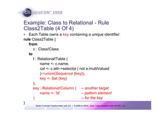 Model-To-Model Transformation with ATL | © 2008 by INRIA, Obeo; made available under the EPL v1.0
Example: Class to Relational - Rule
Class2Table (4 Of 4)
• Each Table owns a key containing a unique identifier:
rule Class2Table {
from
c : Class!Class
to
t : Relational!Table (
name <- c.name,
col <- c.attr->select(e | not e.multiValued
)->union(Sequence {key}),
key <- Set {key}
),
key : Relational!Column ( -- another target
name <- ‘Id’ -- pattern element
) -- for the key
}
 