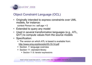 Model-To-Model Transformation with ATL | © 2008 by INRIA, Obeo; made available under the EPL v1.0
Object Constraint Language (OCL)
• Originally intended to express constraints over UML
models, for instance:
context Person inv: self.age > 0
• Extended to query any model
• Used in several transformation languages (e.g., ATL,
QVT) to compute values from the source models
• Specification:
Š The version on which ATL is based is available from:
http://www.omg.org/docs/ptc/03-10-14.pdf
Š Section 7: language overview
Š Section 11: standard library
ƒ Section 11.8: iterator expressions
 