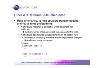 Model-To-Model Transformation with ATL | © 2008 by INRIA, Obeo; made available under the EPL v1.0
Other ATL features: rule inheritance
• Rule inheritance, to help structure transformations
and reuse rules and patterns:
Š A child rule matches a subset of what its parent rule
matches,
Î All the bindings of the parent still make sense for the child,
Š A child rule specializes target elements of its parent rule:
ƒ Initialization of existing elements may be improved or changed,
ƒ New elements may be created,
Š Syntax:
abstract rule R1 {
-- ...
}
rule R2 extends R1 {
-- ...
}
 