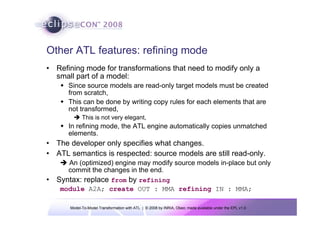 Model-To-Model Transformation with ATL | © 2008 by INRIA, Obeo; made available under the EPL v1.0
Other ATL features: refining mode
• Refining mode for transformations that need to modify only a
small part of a model:
Š Since source models are read-only target models must be created
from scratch,
Š This can be done by writing copy rules for each elements that are
not transformed,
Î This is not very elegant,
Š In refining mode, the ATL engine automatically copies unmatched
elements.
• The developer only specifies what changes.
• ATL semantics is respected: source models are still read-only.
Î An (optimized) engine may modify source models in-place but only
commit the changes in the end.
• Syntax: replace from by refining
module A2A; create OUT : MMA refining IN : MMA;
 