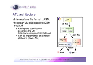 Model-To-Model Transformation with ATL | © 2008 by INRIA, Obeo; made available under the EPL v1.0
ATL architecture
• Intermediate file format : ASM
• Modular VM dedicated to M2M
support
Š A complete specification
describes the VM
(http://www.eclipse.org/m2m/atl/doc/)
Š Can be implemented on different
platforms (Java, .Net)
 