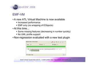 Model-To-Model Transformation with ATL | © 2008 by INRIA, Obeo; made available under the EPL v1.0
EMF-VM
• A new ATL Virtual Machine is now available
Š Increased performance
Š EMF-only (no wrapping of EObjects)
• At this time...
Š Some missing features (decreasing in number quickly)
Š No UML profile support
• Non-regression evaluated with a new test plugin
 