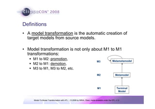 Model-To-Model Transformation with ATL | © 2008 by INRIA, Obeo; made available under the EPL v1.0
Definitions
• A model transformation is the automatic creation of
target models from source models.
• Model transformation is not only about M1 to M1
transformations:
Š M1 to M2: promotion,
Š M2 to M1: demotion,
Š M3 to M1, M3 to M2, etc.
Metametamodel
Metamodel
Terminal
Model
M3
M2
M1
 