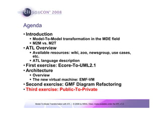 Model-To-Model Transformation with ATL | © 2008 by INRIA, Obeo; made available under the EPL v1.0
Agenda
• Introduction
Š Model-To-Model transformation in the MDE field
Š M2M vs. M2T
• ATL Overview
Š Available resources: wiki, zoo, newsgroup, use cases,
etc.
Š ATL language description
• First exercise: Ecore-To-UML2.1
• Architecture
Š Overview
Š The new virtual machine: EMF-VM
• Second exercise: GMF Diagram Refactoring
• Third exercise: Public-To-Private
 