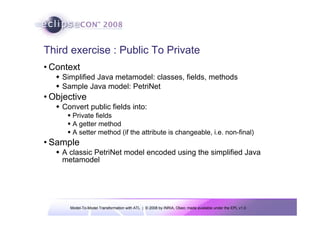 Model-To-Model Transformation with ATL | © 2008 by INRIA, Obeo; made available under the EPL v1.0
Third exercise : Public To Private
• Context
Š Simplified Java metamodel: classes, fields, methods
Š Sample Java model: PetriNet
• Objective
Š Convert public fields into:
ƒ Private fields
ƒ A getter method
ƒ A setter method (if the attribute is changeable, i.e. non-final)
• Sample
Š A classic PetriNet model encoded using the simplified Java
metamodel
 