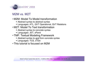 Model-To-Model Transformation with ATL | © 2008 by INRIA, Obeo; made available under the EPL v1.0
M2M vs. M2T
• M2M: Model To Model transformation
Š Abstract syntax to abstract syntax
Š Languages: ATL, QVT Operational, QVT Relations
• M2T: Model To Text transformation
Š Abstract syntax to concrete syntax
Š Languages: JET, xPand
• TMF: Textual Modeling Framework
Š Abstract syntax to and from concrete syntax
Š Languages: TCS, xText
• This tutorial is focused on M2M
 