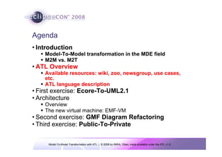 Model-To-Model Transformation with ATL | © 2008 by INRIA, Obeo; made available under the EPL v1.0
Agenda
• Introduction
Š Model-To-Model transformation in the MDE field
Š M2M vs. M2T
• ATL Overview
Š Available resources: wiki, zoo, newsgroup, use cases,
etc.
Š ATL language description
• First exercise: Ecore-To-UML2.1
• Architecture
Š Overview
Š The new virtual machine: EMF-VM
• Second exercise: GMF Diagram Refactoring
• Third exercise: Public-To-Private
 