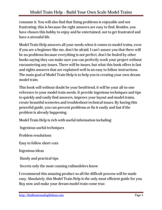 Model Train Help - Build Your Own Scale Model Trains

consume it. You will also find that fixing problems is enjoyable and not
frustrating; this is because the right answers are easy to find. Besides, you
have chosen this hobby to enjoy and be entertained, not to get frustrated and
have a stressful life.

Model Train Help answers all your needs when it comes to model trains, even
if you are a beginner like me, don't be afraid. I can't assure you that there will
be no problems because everything is not perfect, don't be fooled by other
books saying they can make sure you can perfectly work your project without
encountering any issues. There will be issues, but what this book offers is fast
and rights answers that are explained well in an easy to follow instructions.
The main goal of Model Train Help is to help you in creating your own dream
model train.

This book will without doubt be your bestfriend, it will be your all-in-one
reference to your model train needs. It provide ingenious techniques and tips
to quickly and easily find answers, improve your layout and model trains,
create beautiful sceneries and troubleshoot technical issues. By having this
powerful guide, you can prevent problems or fix it easily and fast if the
problem is already happening.

Model Train Help is rich with useful information including:

Ingenious useful techniques

Problem resolutions

Easy to follow short-cuts

Ingenious ideas

Handy and practical tips

Secrets only the most cunning railmodelers know

I recommend this amazing product so all the difficult process will be made
easy. Absolutely, this Model Train Help is the only most efficient guide for you.
Buy now and make your dream model train come true.

http://findhomemadegiftideas.com                                             Page 3
 