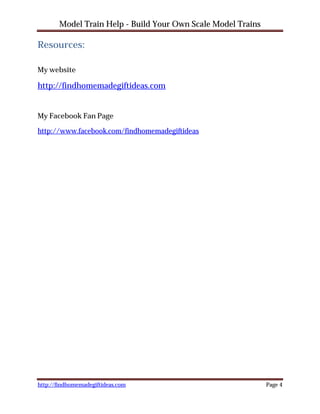 Model Train Help - Build Your Own Scale Model Trains

Resources:

My website

http://findhomemadegiftideas.com


My Facebook Fan Page

http://www.facebook.com/findhomemadegiftideas




http://findhomemadegiftideas.com                              Page 4
 