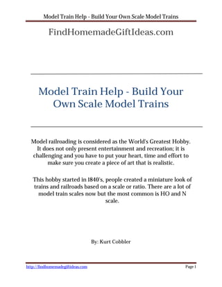 Model Train Help - Build Your Own Scale Model Trains

           FindHomemadeGiftIdeas.com




      Model Train Help - Build Your
        Own Scale Model Trains


  Model railroading is considered as the World's Greatest Hobby.
   It does not only present entertainment and recreation; it is
  challenging and you have to put your heart, time and effort to
        make sure you create a piece of art that is realistic.

   This hobby started in 1840's, people created a miniature look of
   trains and railroads based on a scale or ratio. There are a lot of
     model train scales now but the most common is HO and N
                                 scale.




                                   By: Kurt Cobbler



http://findhomemadegiftideas.com                                  Page 1
 