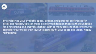 By considering your available space, budget, and personal preferences for
detail and realism, you can make an informed decision that sets the foundation
for a rewarding and enjoyable hobby. With so many scales to choose from, you
can tailor your model train layout to perfectly fit your space and vision. Happy
railroading!
 