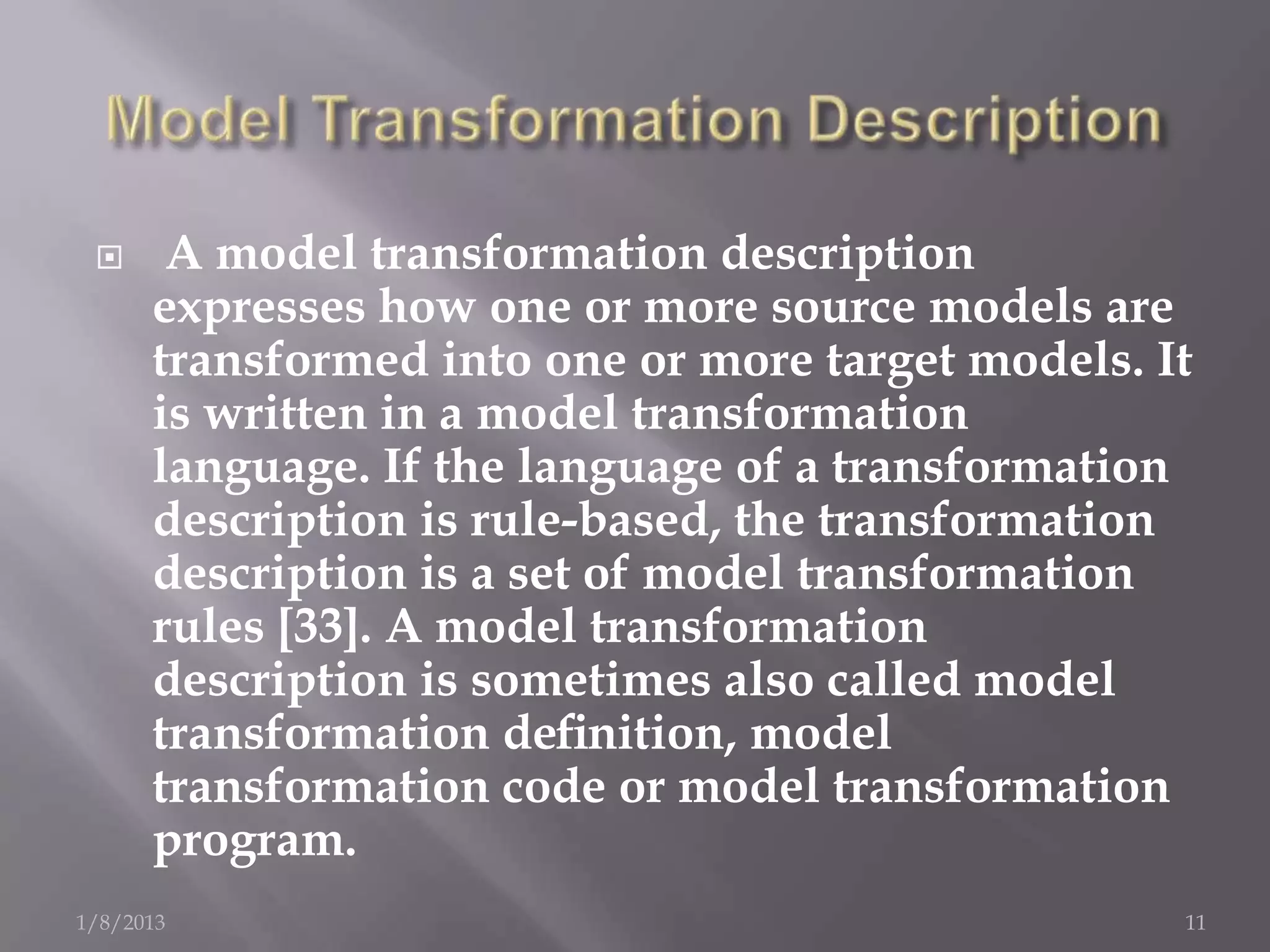      A model transformation description
      expresses how one or more source models are
      transformed into one or more target models. It
      is written in a model transformation
      language. If the language of a transformation
      description is rule-based, the transformation
      description is a set of model transformation
      rules [33]. A model transformation
      description is sometimes also called model
      transformation deﬁnition, model
      transformation code or model transformation
      program.
1/8/2013                                           11
 
