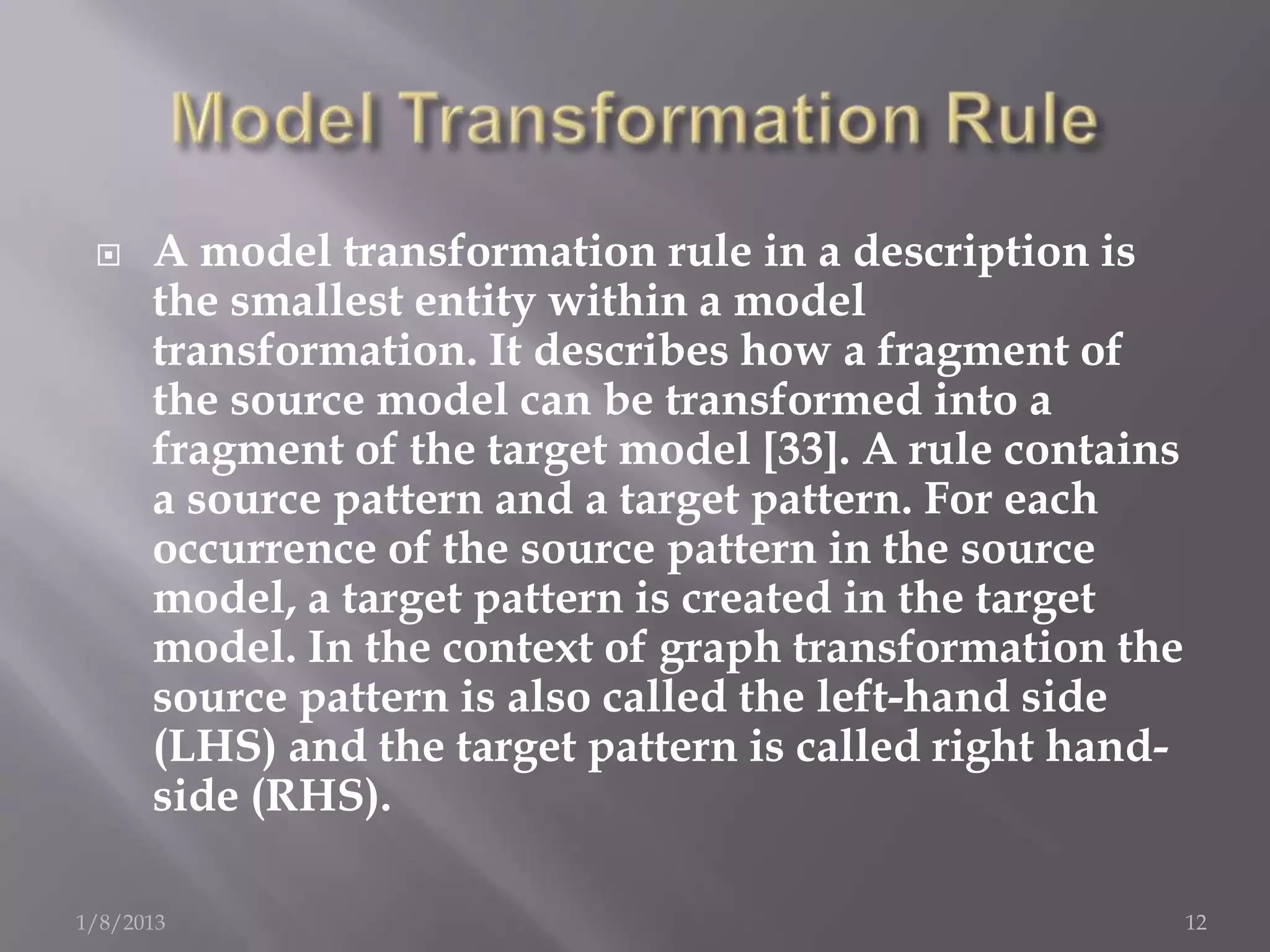     A model transformation rule in a description is
      the smallest entity within a model
      transformation. It describes how a fragment of
      the source model can be transformed into a
      fragment of the target model [33]. A rule contains
      a source pattern and a target pattern. For each
      occurrence of the source pattern in the source
      model, a target pattern is created in the target
      model. In the context of graph transformation the
      source pattern is also called the left-hand side
      (LHS) and the target pattern is called right hand-
      side (RHS).

1/8/2013                                                   12
 
