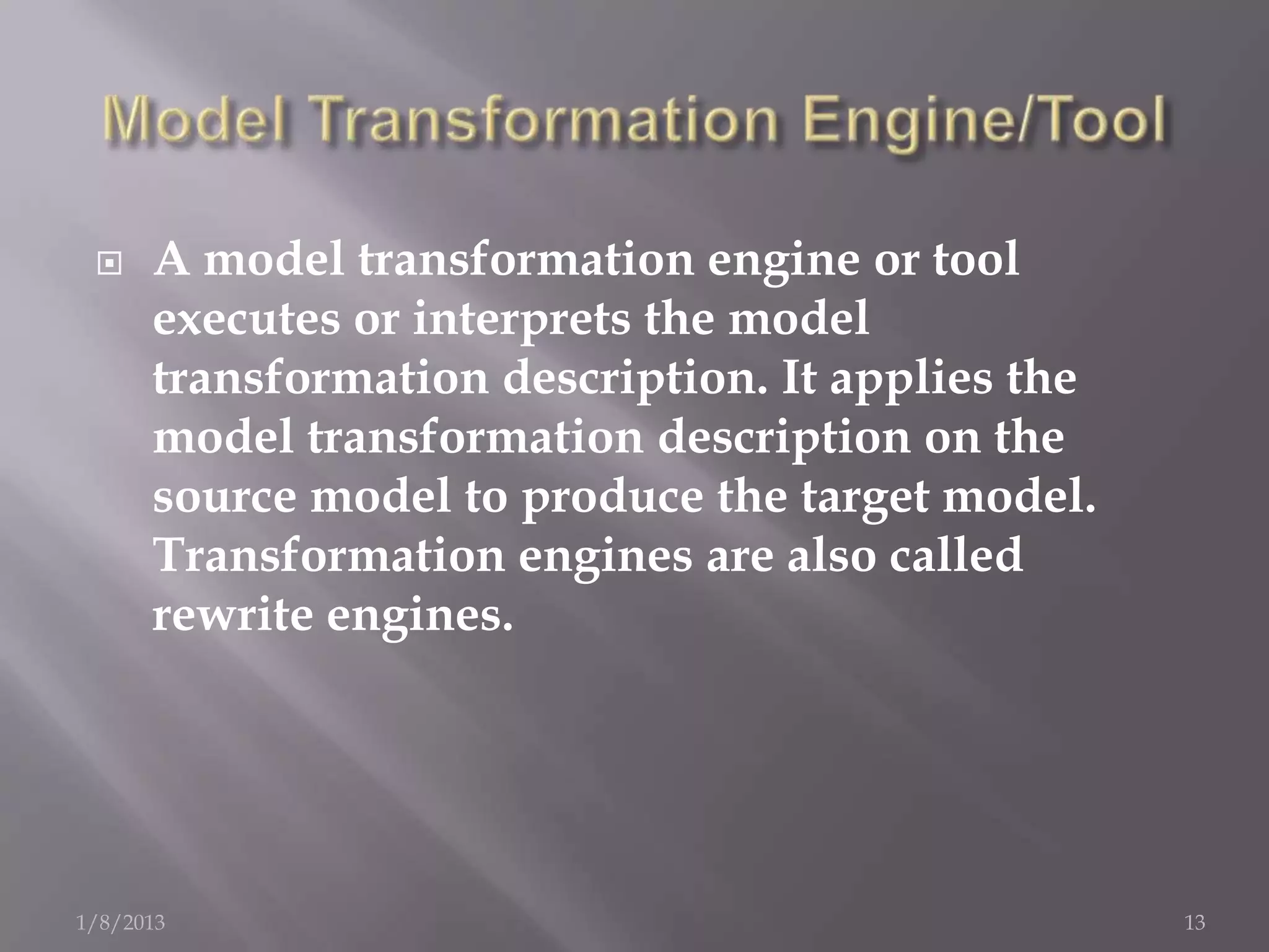    A model transformation engine or tool
      executes or interprets the model
      transformation description. It applies the
      model transformation description on the
      source model to produce the target model.
      Transformation engines are also called
      rewrite engines.




1/8/2013                                           13
 