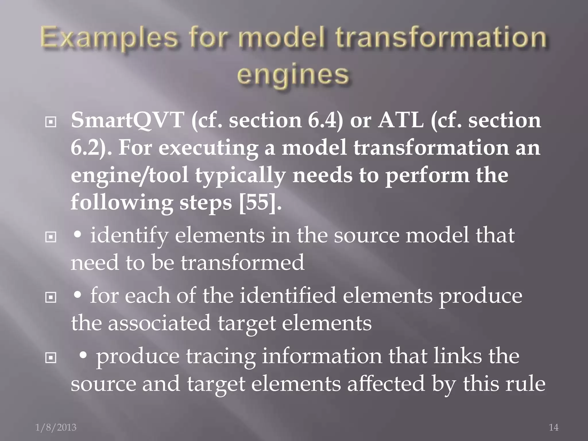     SmartQVT (cf. section 6.4) or ATL (cf. section
      6.2). For executing a model transformation an
      engine/tool typically needs to perform the
      following steps [55].
     • identify elements in the source model that
      need to be transformed
     • for each of the identiﬁed elements produce
      the associated target elements
      • produce tracing information that links the
      source and target elements aﬀected by this rule
1/8/2013                                                14
 