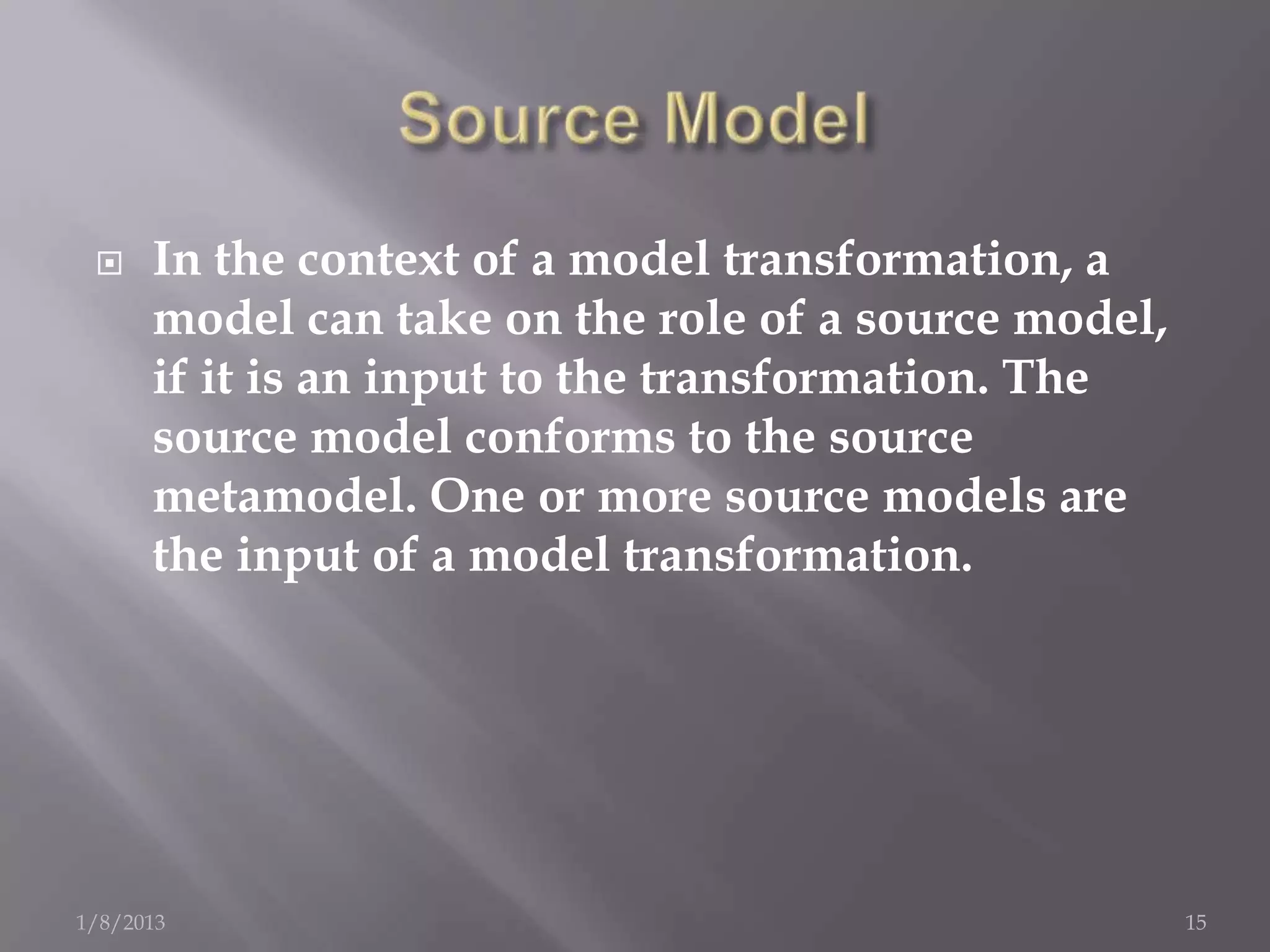     In the context of a model transformation, a
      model can take on the role of a source model,
      if it is an input to the transformation. The
      source model conforms to the source
      metamodel. One or more source models are
      the input of a model transformation.




1/8/2013                                              15
 