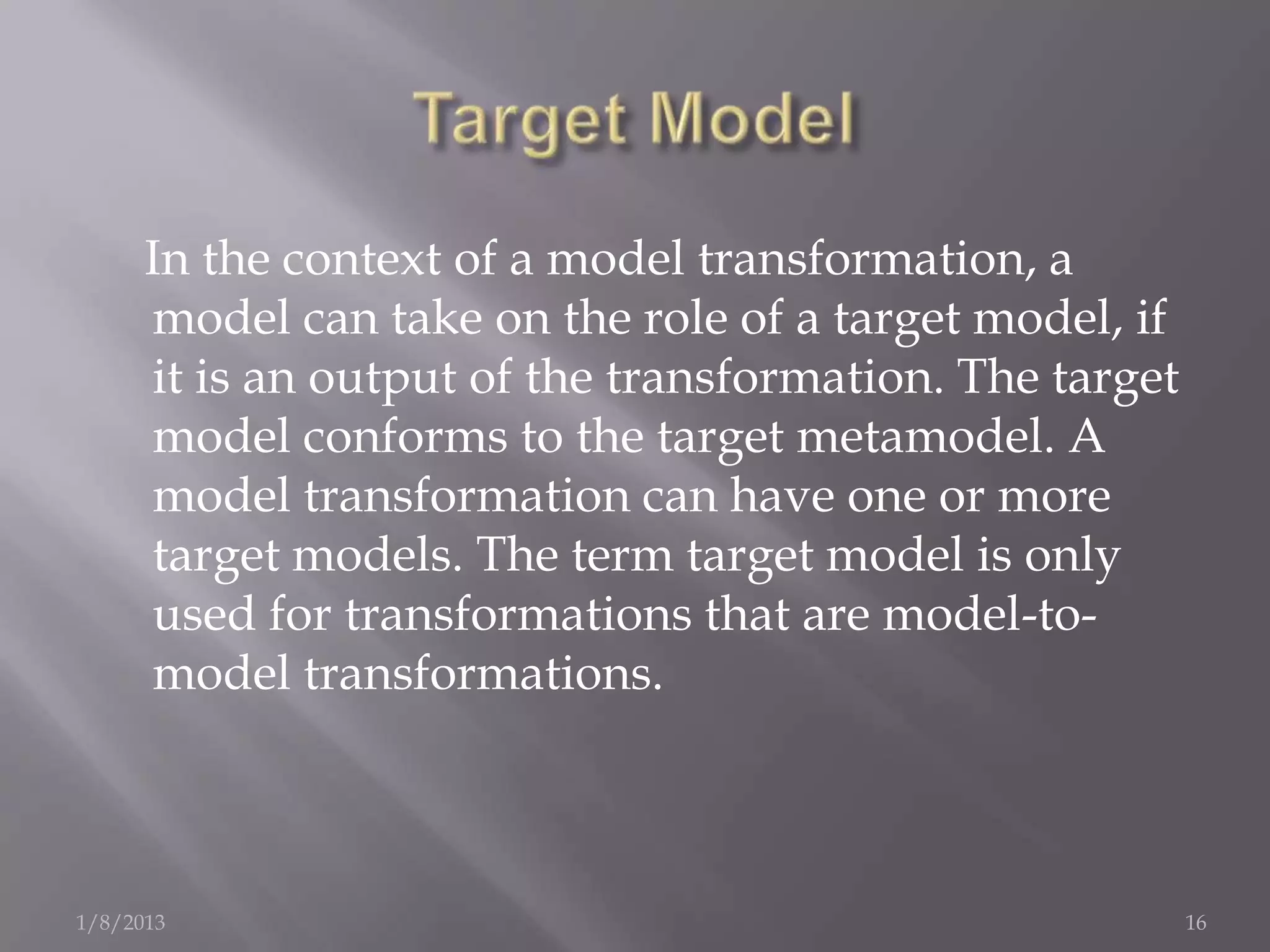 In the context of a model transformation, a
      model can take on the role of a target model, if
      it is an output of the transformation. The target
      model conforms to the target metamodel. A
      model transformation can have one or more
      target models. The term target model is only
      used for transformations that are model-to-
      model transformations.



1/8/2013                                                  16
 