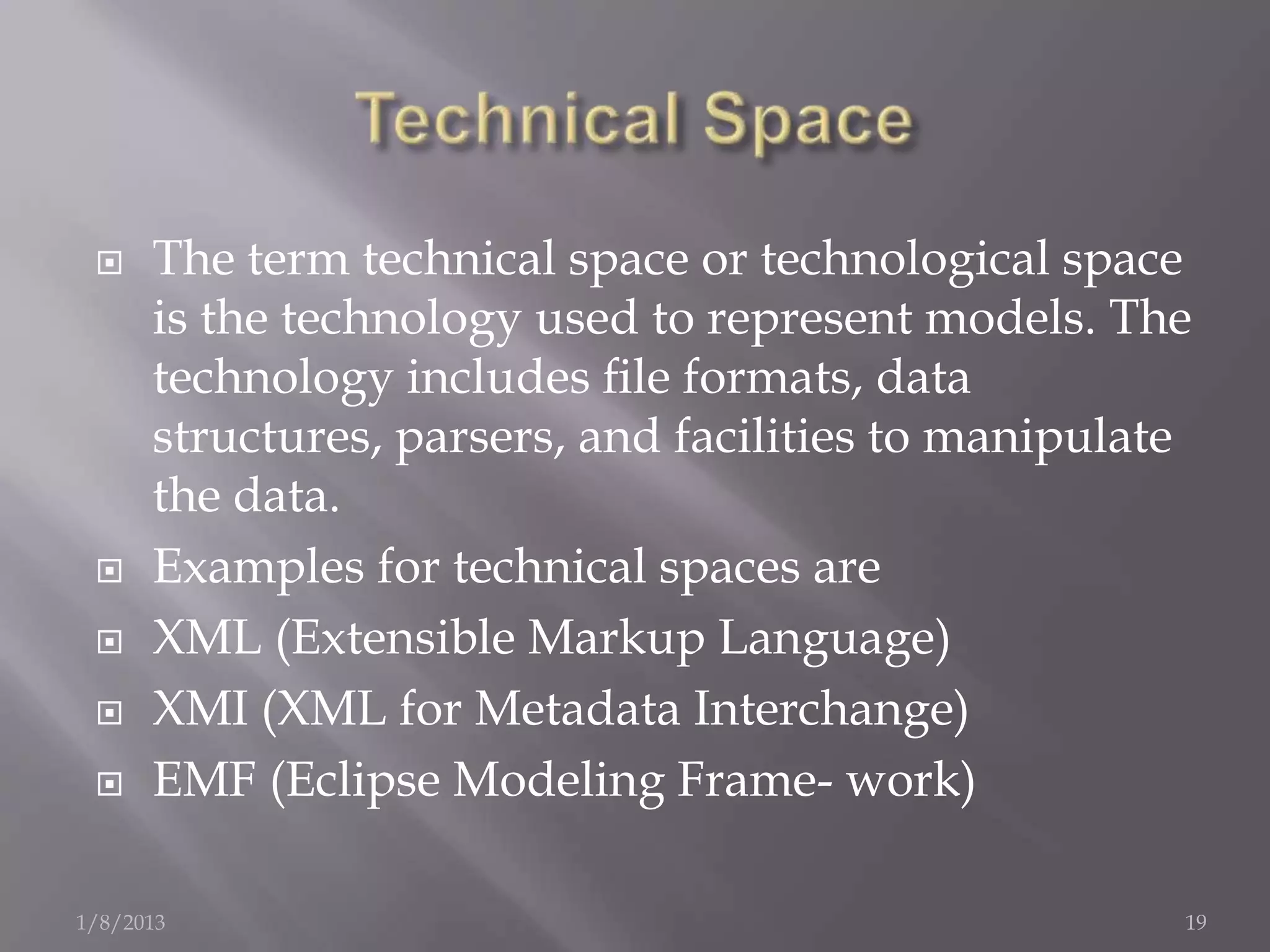     The term technical space or technological space
      is the technology used to represent models. The
      technology includes ﬁle formats, data
      structures, parsers, and facilities to manipulate
      the data.
     Examples for technical spaces are
     XML (Extensible Markup Language)
     XMI (XML for Metadata Interchange)
     EMF (Eclipse Modeling Frame- work)

1/8/2013                                              19
 