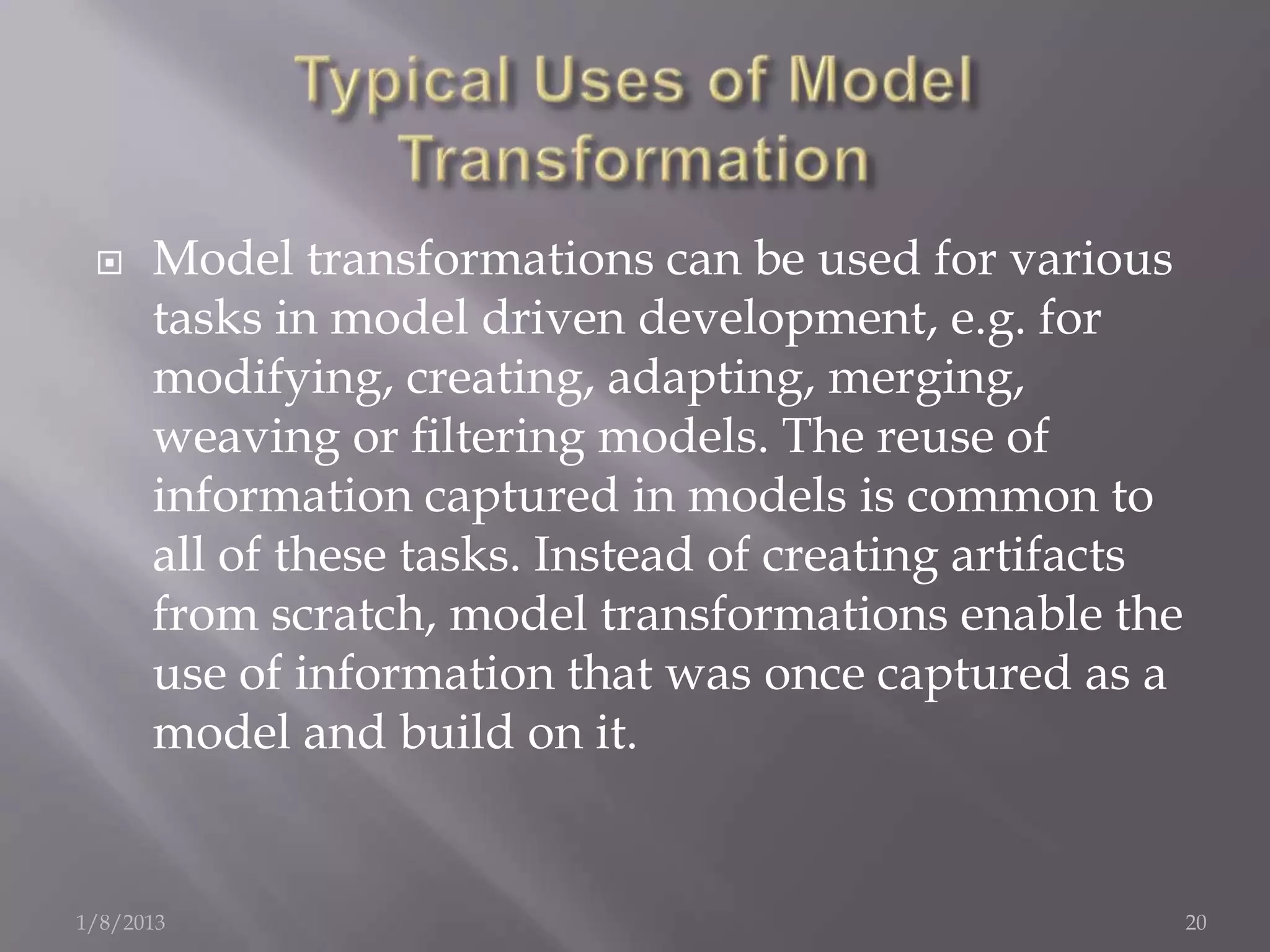     Model transformations can be used for various
      tasks in model driven development, e.g. for
      modifying, creating, adapting, merging,
      weaving or ﬁltering models. The reuse of
      information captured in models is common to
      all of these tasks. Instead of creating artifacts
      from scratch, model transformations enable the
      use of information that was once captured as a
      model and build on it.


1/8/2013                                                  20
 