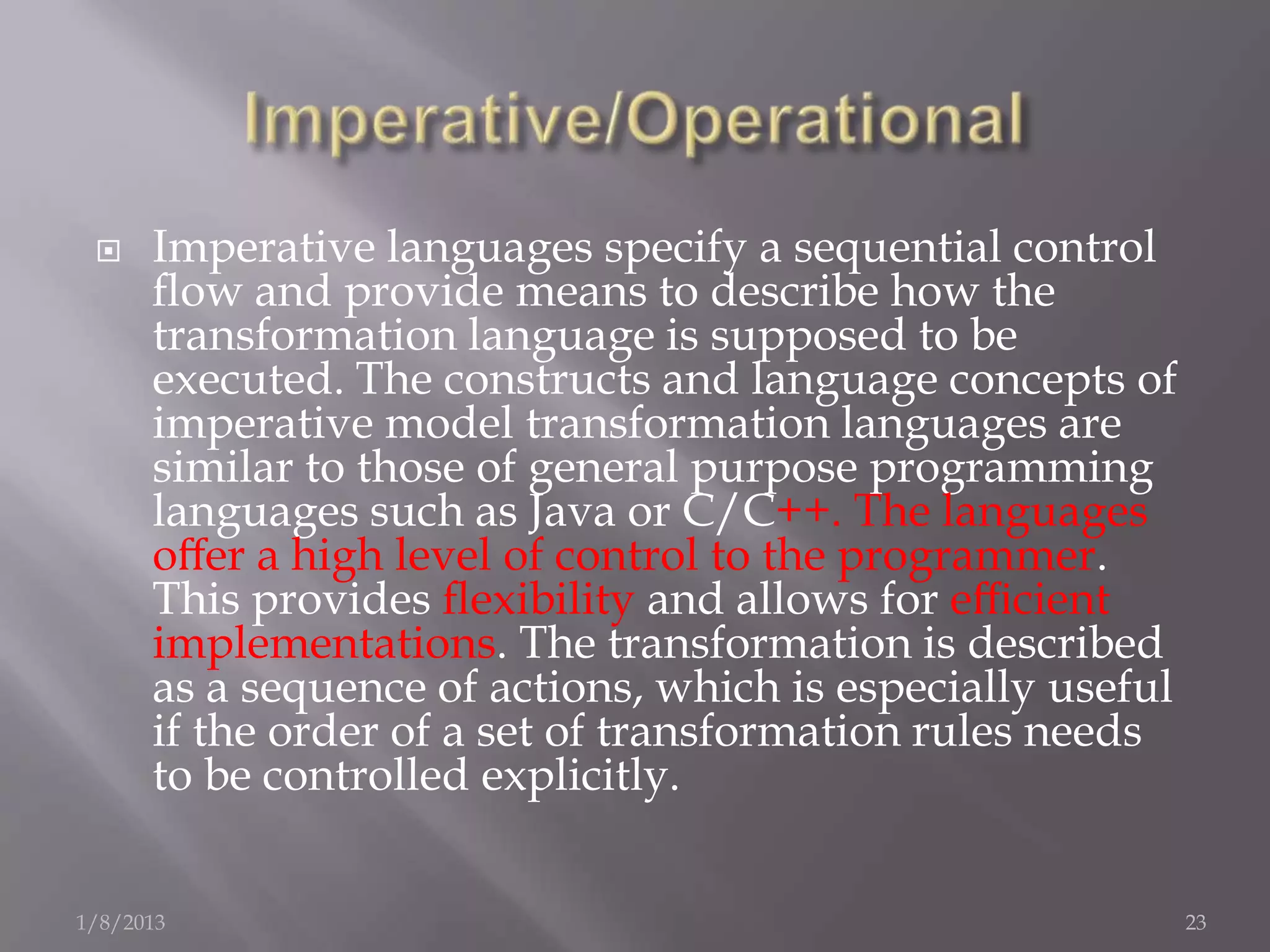     Imperative languages specify a sequential control
      ﬂow and provide means to describe how the
      transformation language is supposed to be
      executed. The constructs and language concepts of
      imperative model transformation languages are
      similar to those of general purpose programming
      languages such as Java or C/C++. The languages
      oﬀer a high level of control to the programmer.
      This provides ﬂexibility and allows for eﬃcient
      implementations. The transformation is described
      as a sequence of actions, which is especially useful
      if the order of a set of transformation rules needs
      to be controlled explicitly.


1/8/2013                                                     23
 