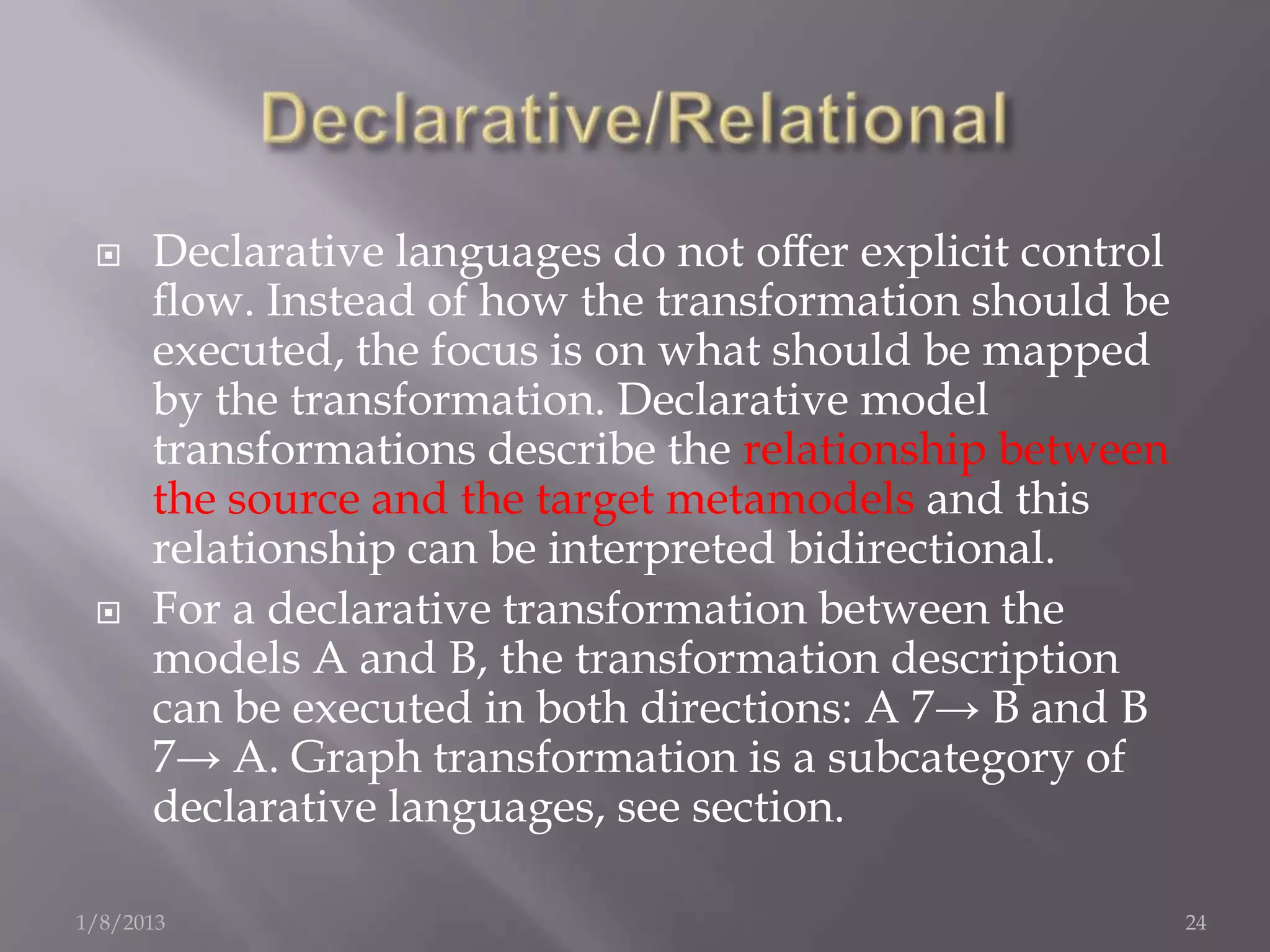     Declarative languages do not oﬀer explicit control
      ﬂow. Instead of how the transformation should be
      executed, the focus is on what should be mapped
      by the transformation. Declarative model
      transformations describe the relationship between
      the source and the target metamodels and this
      relationship can be interpreted bidirectional.
     For a declarative transformation between the
      models A and B, the transformation description
      can be executed in both directions: A 7→ B and B
      7→ A. Graph transformation is a subcategory of
      declarative languages, see section.

1/8/2013                                                   24
 