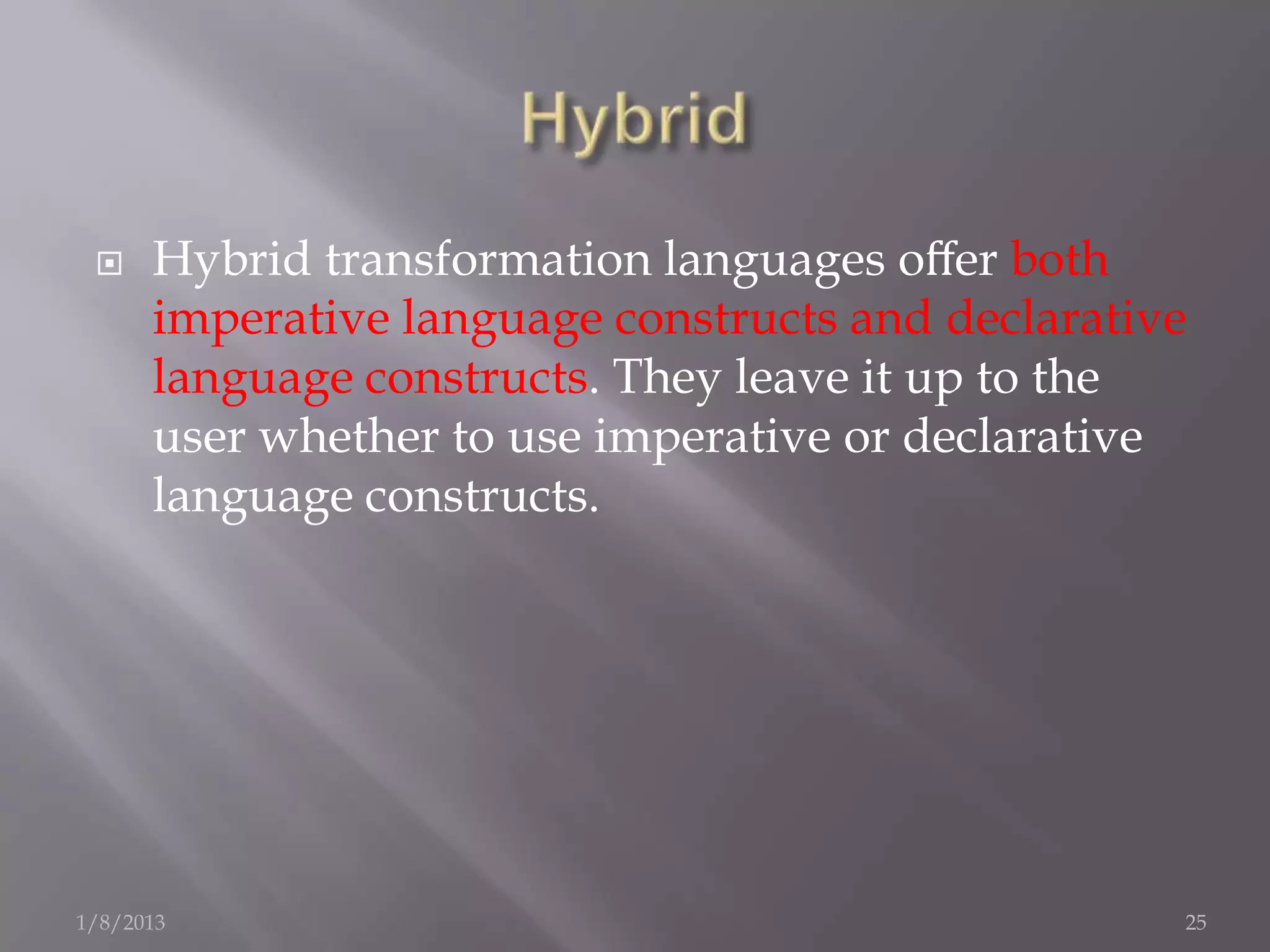     Hybrid transformation languages oﬀer both
      imperative language constructs and declarative
      language constructs. They leave it up to the
      user whether to use imperative or declarative
      language constructs.




1/8/2013                                           25
 