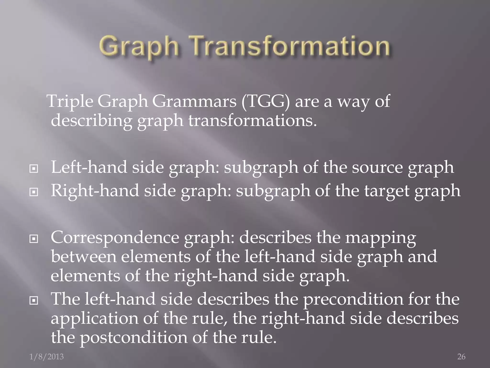 Triple Graph Grammars (TGG) are a way of
    describing graph transformations.

   Left-hand side graph: subgraph of the source graph
   Right-hand side graph: subgraph of the target graph

   Correspondence graph: describes the mapping
    between elements of the left-hand side graph and
    elements of the right-hand side graph.
   The left-hand side describes the precondition for the
    application of the rule, the right-hand side describes
    the postcondition of the rule.
1/8/2013                                                 26
 