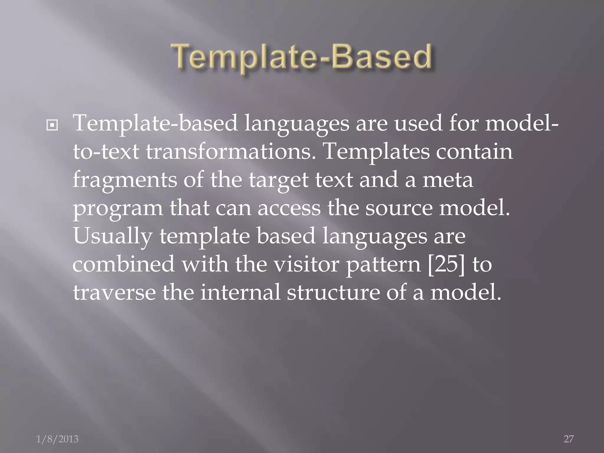     Template-based languages are used for model-
      to-text transformations. Templates contain
      fragments of the target text and a meta
      program that can access the source model.
      Usually template based languages are
      combined with the visitor pattern [25] to
      traverse the internal structure of a model.




1/8/2013                                             27
 