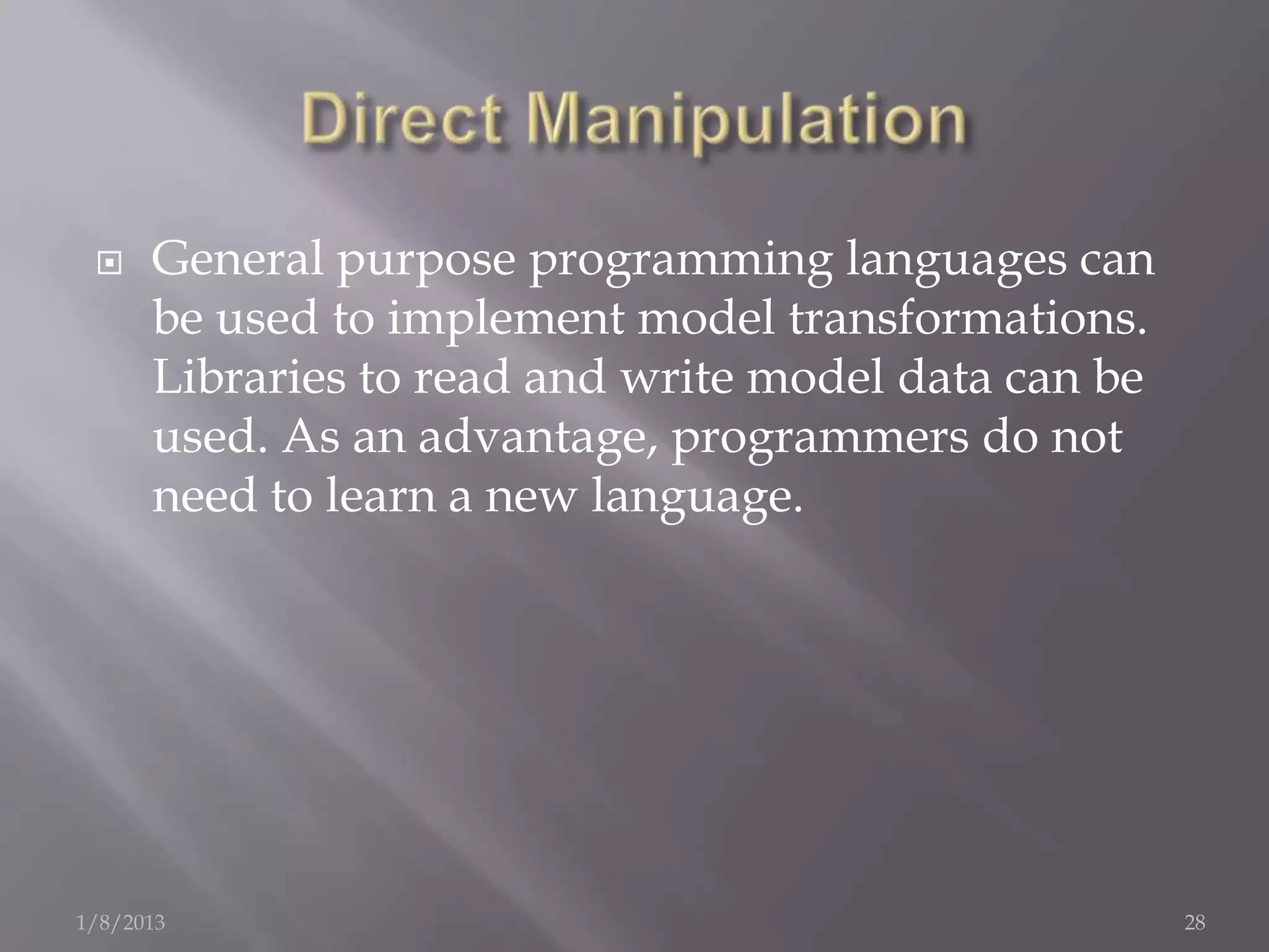     General purpose programming languages can
      be used to implement model transformations.
      Libraries to read and write model data can be
      used. As an advantage, programmers do not
      need to learn a new language.




1/8/2013                                              28
 