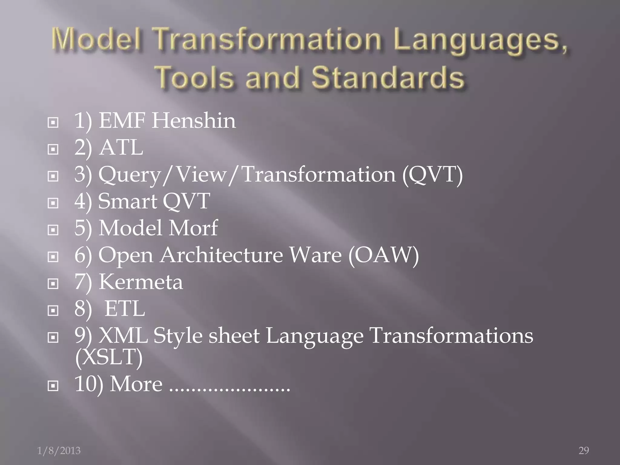     1) EMF Henshin
     2) ATL
     3) Query/View/Transformation (QVT)
     4) Smart QVT
     5) Model Morf
     6) Open Architecture Ware (OAW)
     7) Kermeta
     8) ETL
     9) XML Style sheet Language Transformations
      (XSLT)
     10) More ......................

1/8/2013                                            29
 