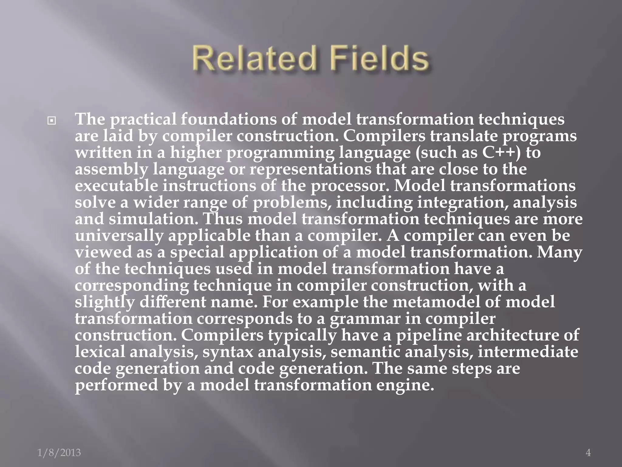     The practical foundations of model transformation techniques
      are laid by compiler construction. Compilers translate programs
      written in a higher programming language (such as C++) to
      assembly language or representations that are close to the
      executable instructions of the processor. Model transformations
      solve a wider range of problems, including integration, analysis
      and simulation. Thus model transformation techniques are more
      universally applicable than a compiler. A compiler can even be
      viewed as a special application of a model transformation. Many
      of the techniques used in model transformation have a
      corresponding technique in compiler construction, with a
      slightly diﬀerent name. For example the metamodel of model
      transformation corresponds to a grammar in compiler
      construction. Compilers typically have a pipeline architecture of
      lexical analysis, syntax analysis, semantic analysis, intermediate
      code generation and code generation. The same steps are
      performed by a model transformation engine.


1/8/2013                                                                   4
 