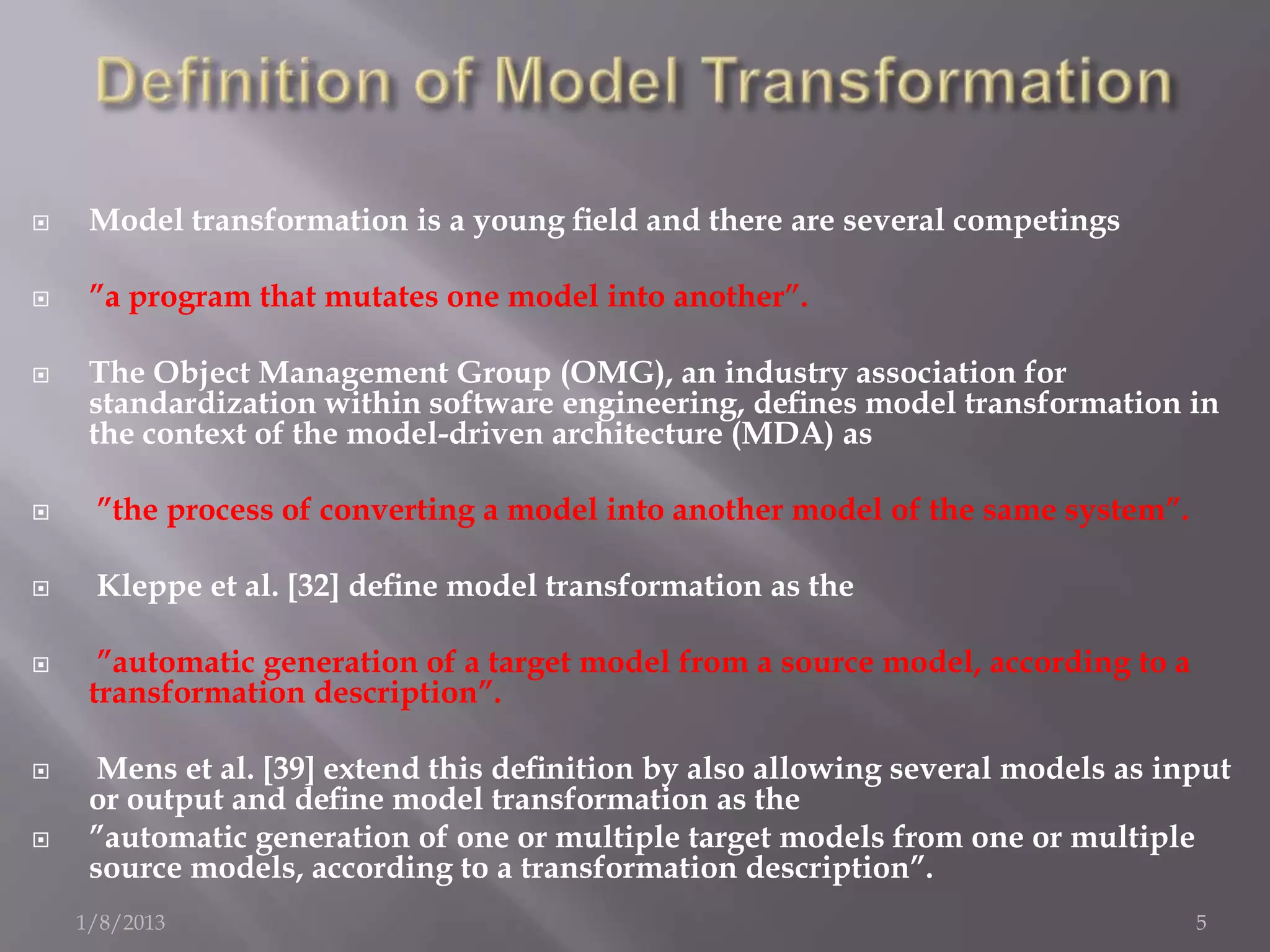     Model transformation is a young ﬁeld and there are several competings

    ”a program that mutates one model into another”.

    The Object Management Group (OMG), an industry association for
     standardization within software engineering, deﬁnes model transformation in
     the context of the model-driven architecture (MDA) as

    ”the process of converting a model into another model of the same system”.

    Kleppe et al. [32] deﬁne model transformation as the

     ”automatic generation of a target model from a source model, according to a
     transformation description”.

     Mens et al. [39] extend this deﬁnition by also allowing several models as input
     or output and deﬁne model transformation as the
    ”automatic generation of one or multiple target models from one or multiple
     source models, according to a transformation description”.
    1/8/2013                                                                        5
 